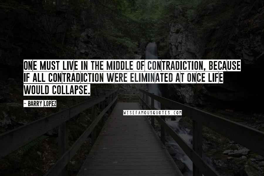 Barry Lopez Quotes: One must live in the middle of contradiction, because if all contradiction were eliminated at once life would collapse.