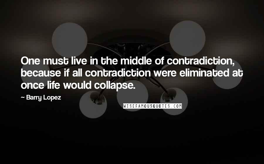 Barry Lopez Quotes: One must live in the middle of contradiction, because if all contradiction were eliminated at once life would collapse.