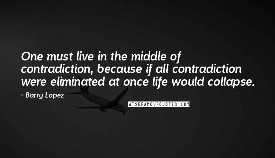 Barry Lopez Quotes: One must live in the middle of contradiction, because if all contradiction were eliminated at once life would collapse.