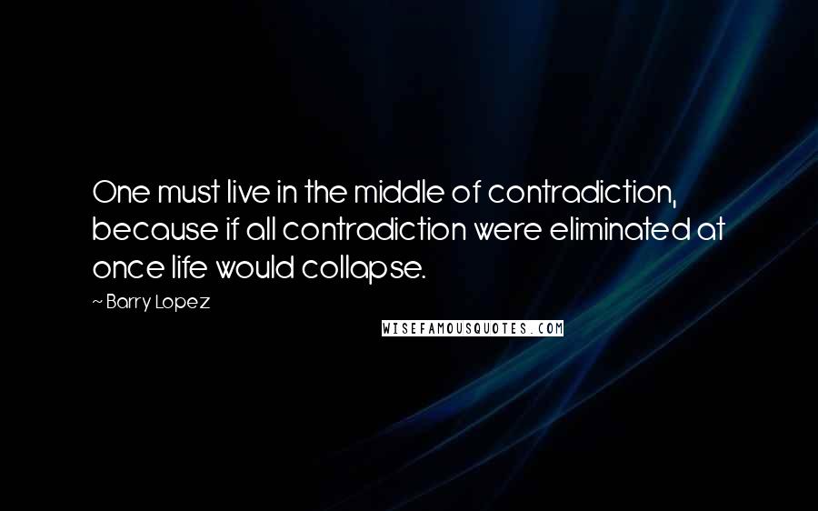 Barry Lopez Quotes: One must live in the middle of contradiction, because if all contradiction were eliminated at once life would collapse.