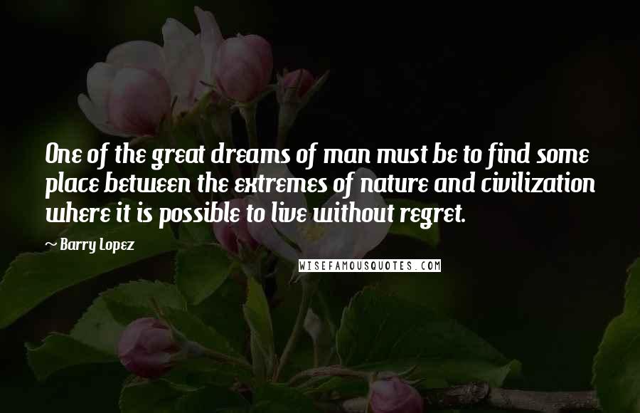 Barry Lopez Quotes: One of the great dreams of man must be to find some place between the extremes of nature and civilization where it is possible to live without regret.