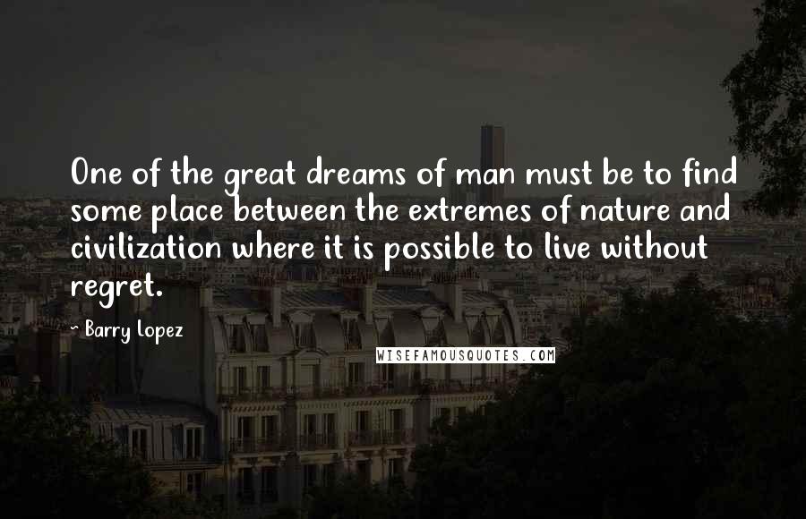 Barry Lopez Quotes: One of the great dreams of man must be to find some place between the extremes of nature and civilization where it is possible to live without regret.