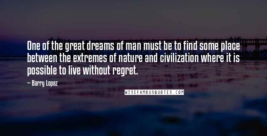 Barry Lopez Quotes: One of the great dreams of man must be to find some place between the extremes of nature and civilization where it is possible to live without regret.