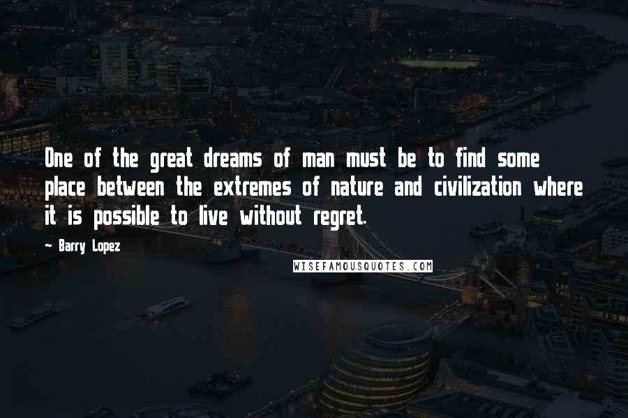 Barry Lopez Quotes: One of the great dreams of man must be to find some place between the extremes of nature and civilization where it is possible to live without regret.