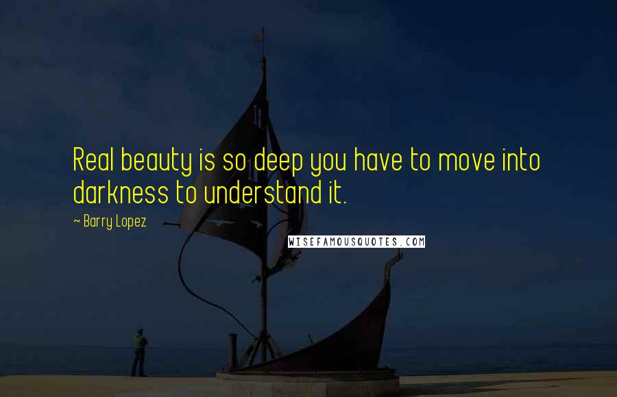 Barry Lopez Quotes: Real beauty is so deep you have to move into darkness to understand it.