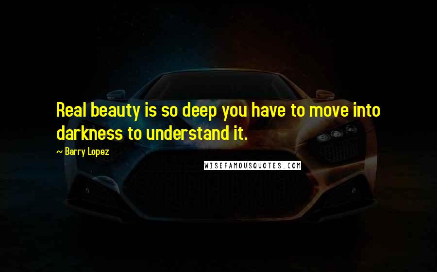 Barry Lopez Quotes: Real beauty is so deep you have to move into darkness to understand it.