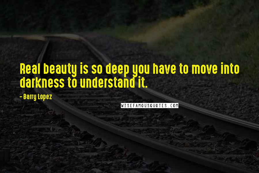 Barry Lopez Quotes: Real beauty is so deep you have to move into darkness to understand it.