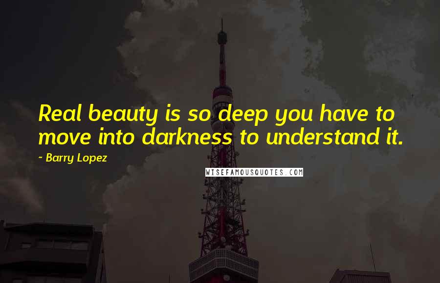 Barry Lopez Quotes: Real beauty is so deep you have to move into darkness to understand it.