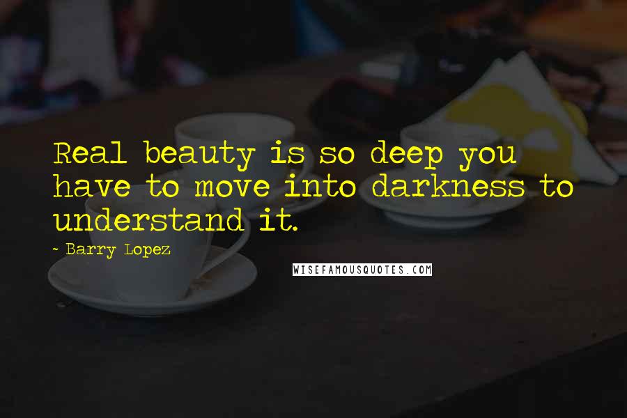 Barry Lopez Quotes: Real beauty is so deep you have to move into darkness to understand it.