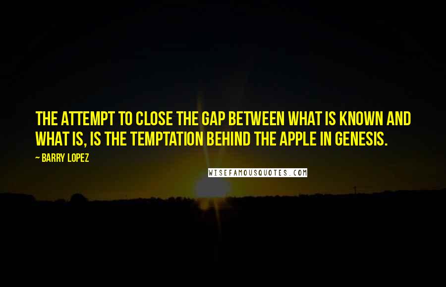 Barry Lopez Quotes: The attempt to close the gap between what is known and what IS, is the temptation behind the apple in Genesis.