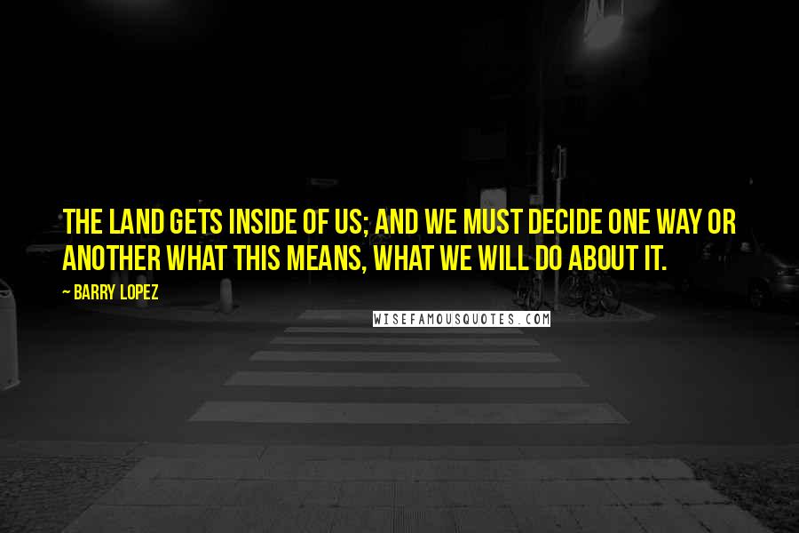 Barry Lopez Quotes: The land gets inside of us; and we must decide one way or another what this means, what we will do about it.