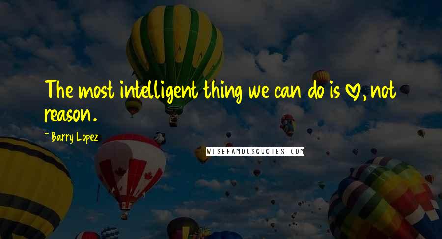 Barry Lopez Quotes: The most intelligent thing we can do is love, not reason.