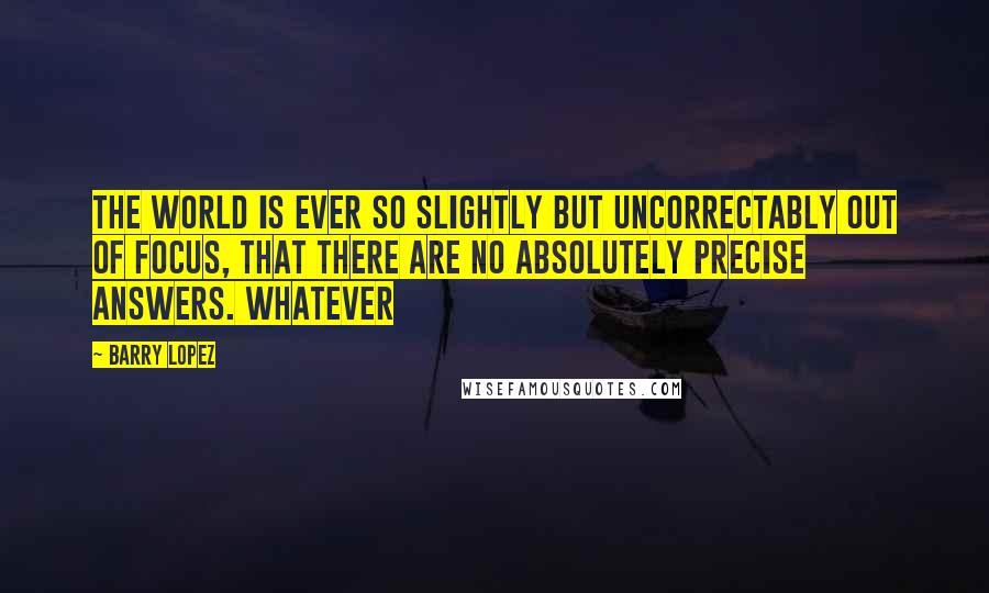 Barry Lopez Quotes: the world is ever so slightly but uncorrectably out of focus, that there are no absolutely precise answers. Whatever