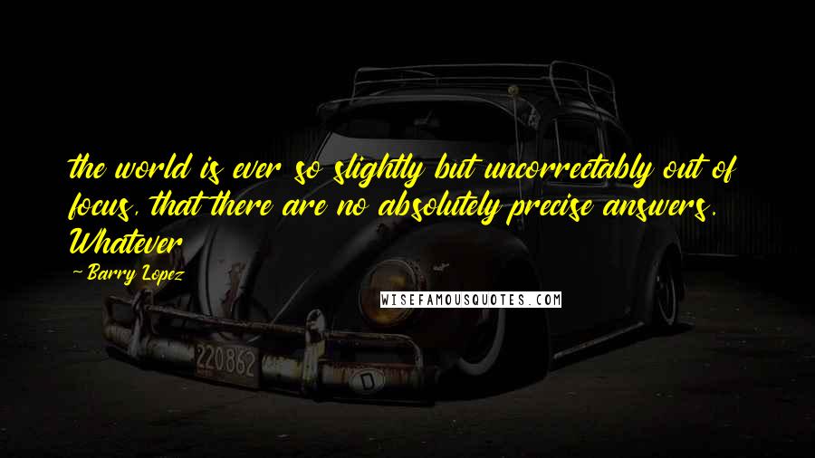 Barry Lopez Quotes: the world is ever so slightly but uncorrectably out of focus, that there are no absolutely precise answers. Whatever