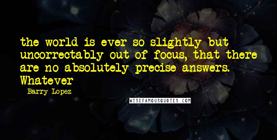 Barry Lopez Quotes: the world is ever so slightly but uncorrectably out of focus, that there are no absolutely precise answers. Whatever