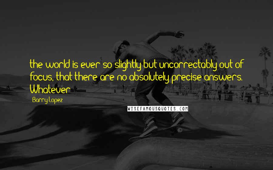 Barry Lopez Quotes: the world is ever so slightly but uncorrectably out of focus, that there are no absolutely precise answers. Whatever