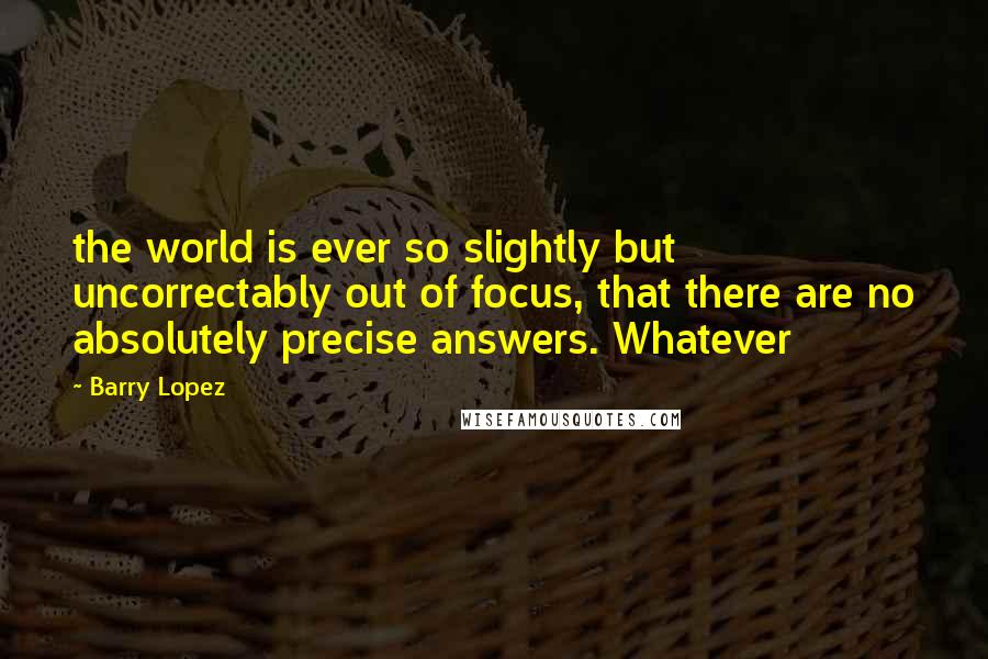 Barry Lopez Quotes: the world is ever so slightly but uncorrectably out of focus, that there are no absolutely precise answers. Whatever