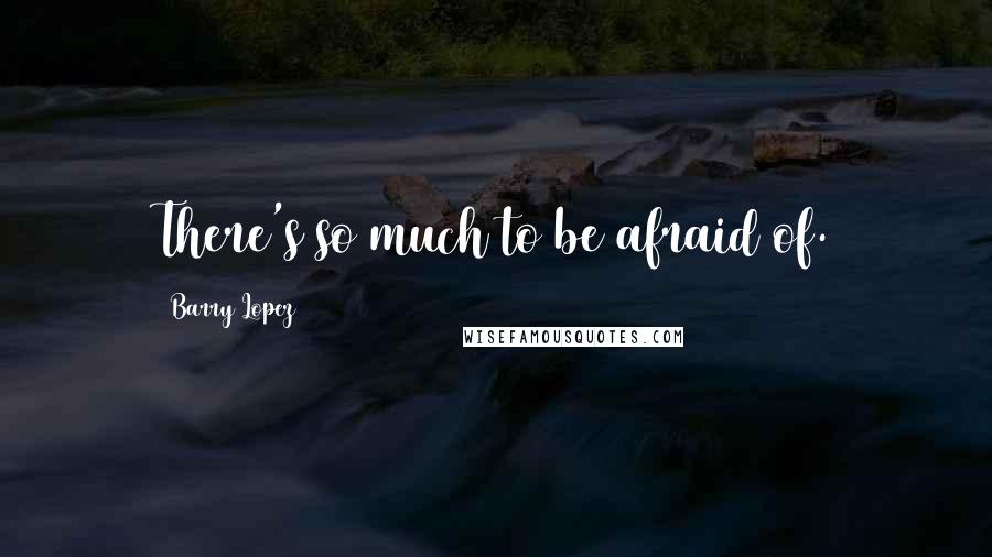 Barry Lopez Quotes: There's so much to be afraid of.