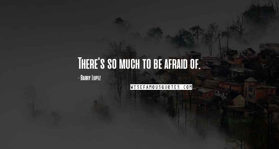Barry Lopez Quotes: There's so much to be afraid of.