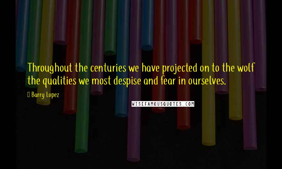 Barry Lopez Quotes: Throughout the centuries we have projected on to the wolf the qualities we most despise and fear in ourselves.