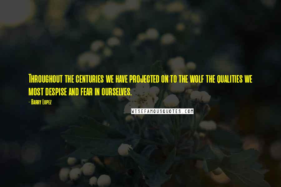 Barry Lopez Quotes: Throughout the centuries we have projected on to the wolf the qualities we most despise and fear in ourselves.