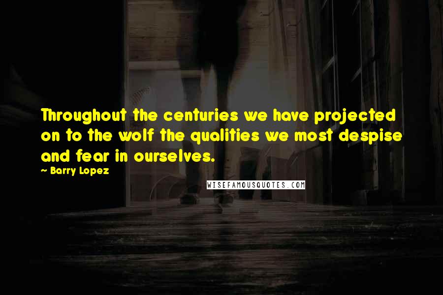 Barry Lopez Quotes: Throughout the centuries we have projected on to the wolf the qualities we most despise and fear in ourselves.