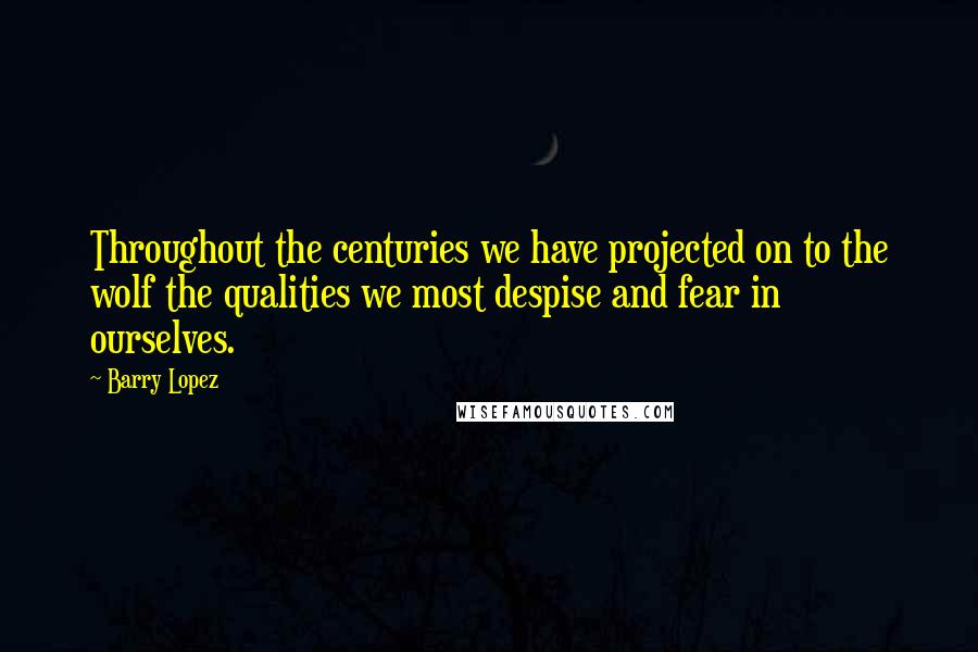 Barry Lopez Quotes: Throughout the centuries we have projected on to the wolf the qualities we most despise and fear in ourselves.