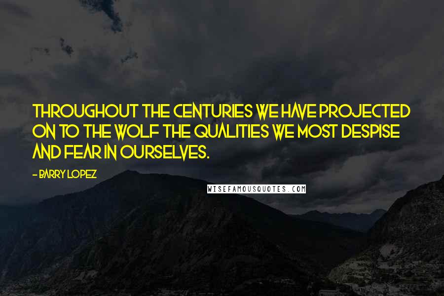 Barry Lopez Quotes: Throughout the centuries we have projected on to the wolf the qualities we most despise and fear in ourselves.