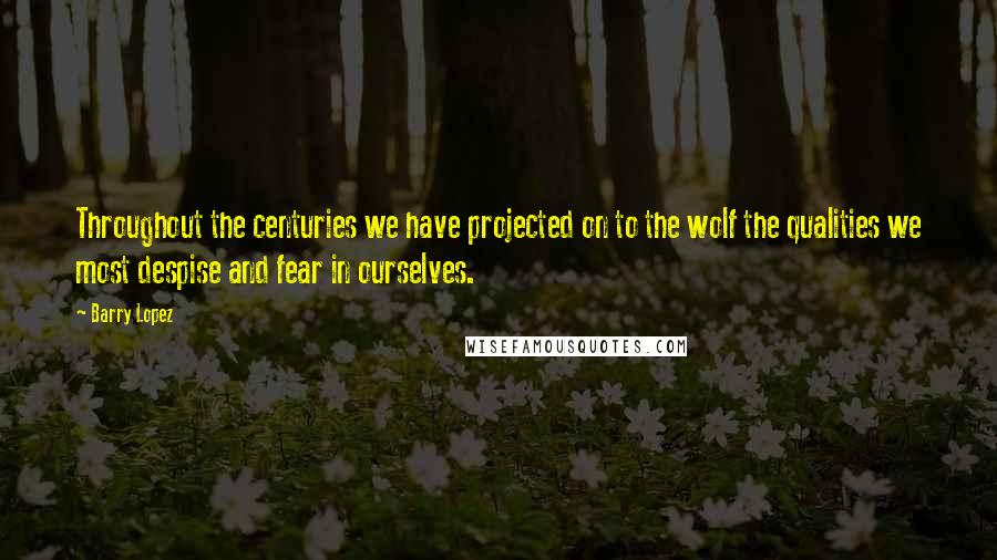 Barry Lopez Quotes: Throughout the centuries we have projected on to the wolf the qualities we most despise and fear in ourselves.