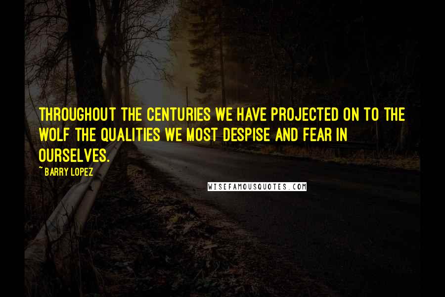 Barry Lopez Quotes: Throughout the centuries we have projected on to the wolf the qualities we most despise and fear in ourselves.