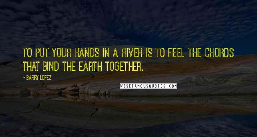 Barry Lopez Quotes: To put your hands in a river is to feel the chords that bind the earth together.