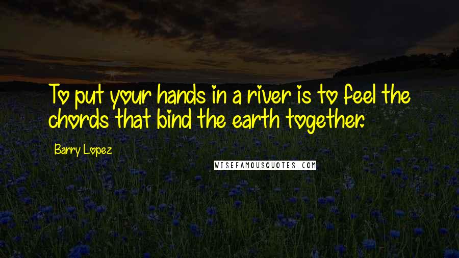 Barry Lopez Quotes: To put your hands in a river is to feel the chords that bind the earth together.