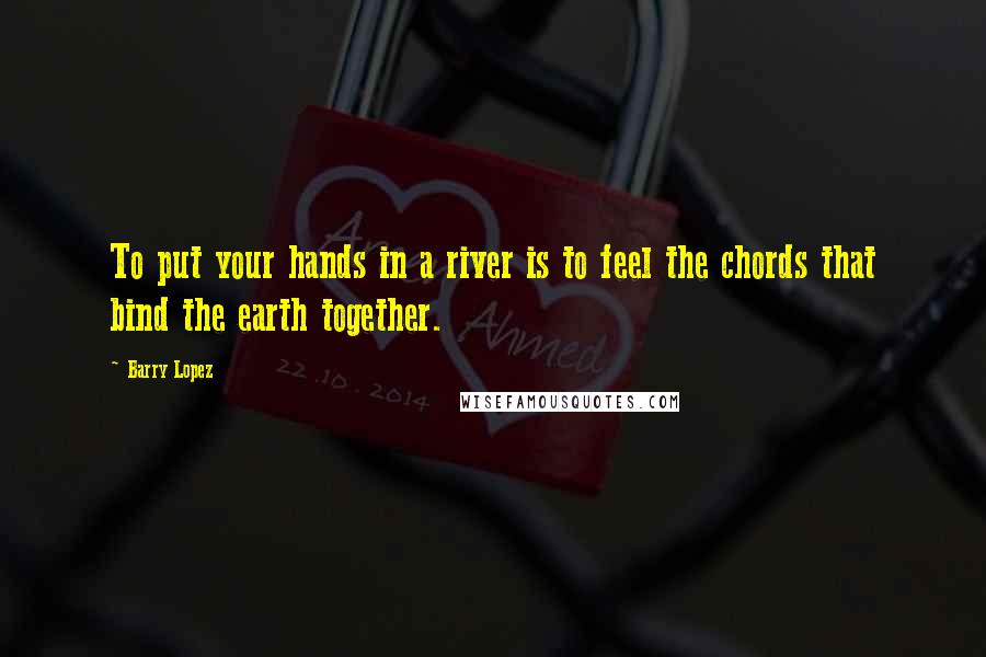 Barry Lopez Quotes: To put your hands in a river is to feel the chords that bind the earth together.