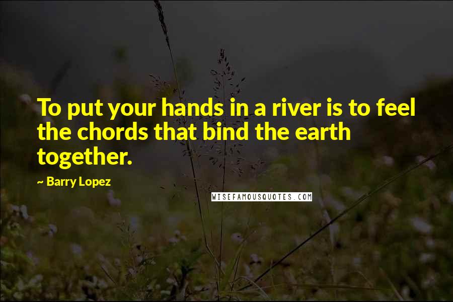 Barry Lopez Quotes: To put your hands in a river is to feel the chords that bind the earth together.