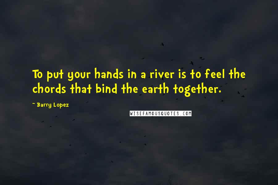 Barry Lopez Quotes: To put your hands in a river is to feel the chords that bind the earth together.