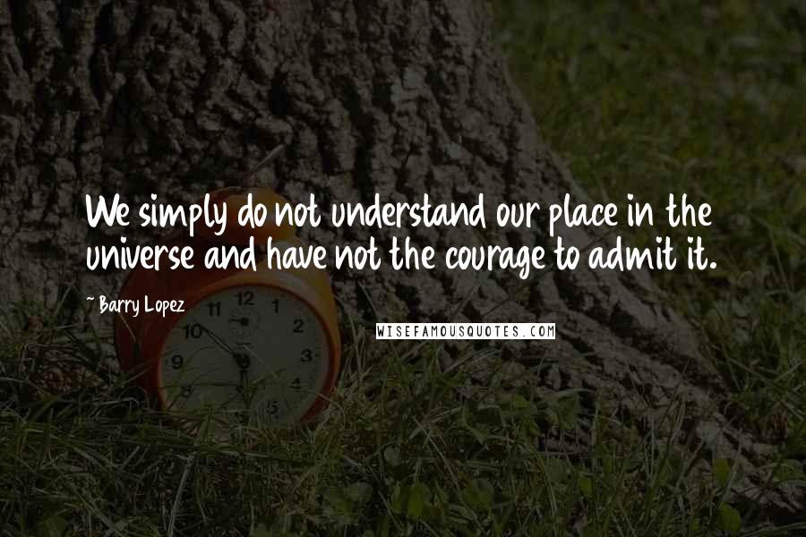 Barry Lopez Quotes: We simply do not understand our place in the universe and have not the courage to admit it.