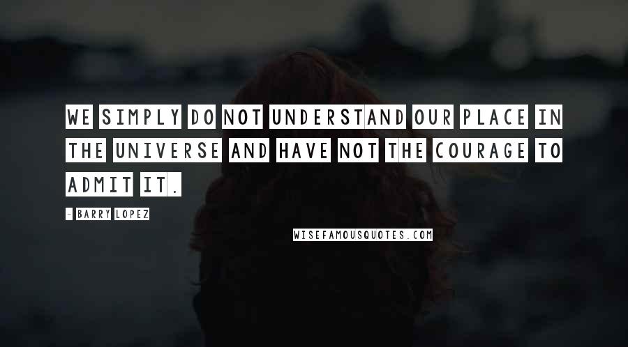 Barry Lopez Quotes: We simply do not understand our place in the universe and have not the courage to admit it.
