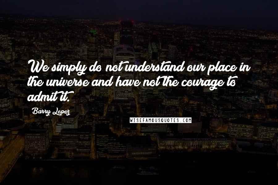 Barry Lopez Quotes: We simply do not understand our place in the universe and have not the courage to admit it.