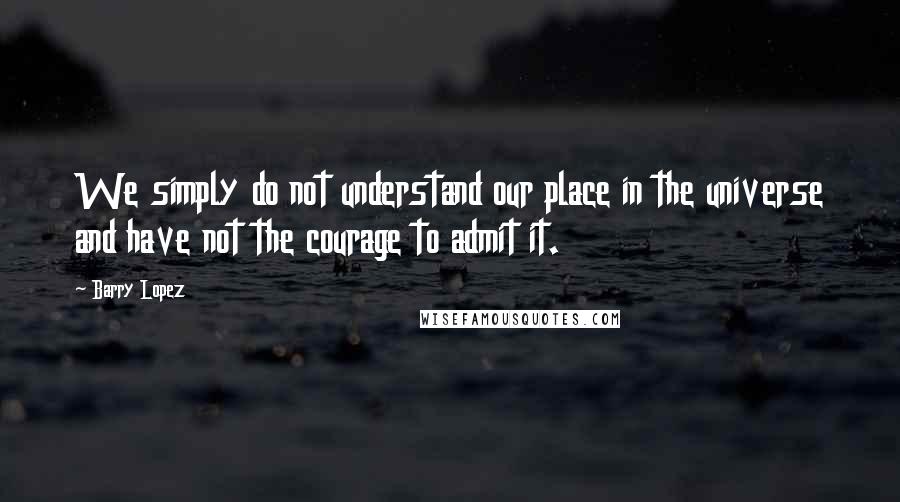 Barry Lopez Quotes: We simply do not understand our place in the universe and have not the courage to admit it.