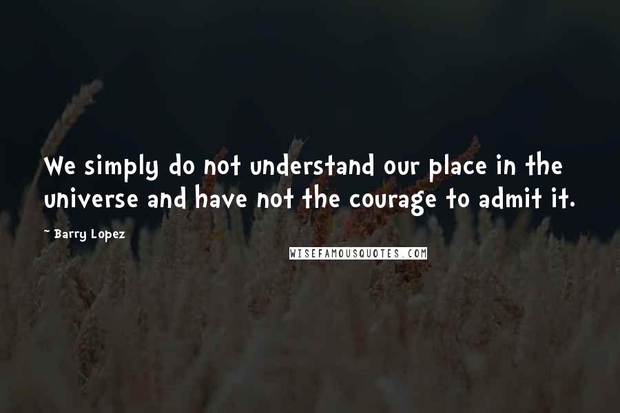 Barry Lopez Quotes: We simply do not understand our place in the universe and have not the courage to admit it.