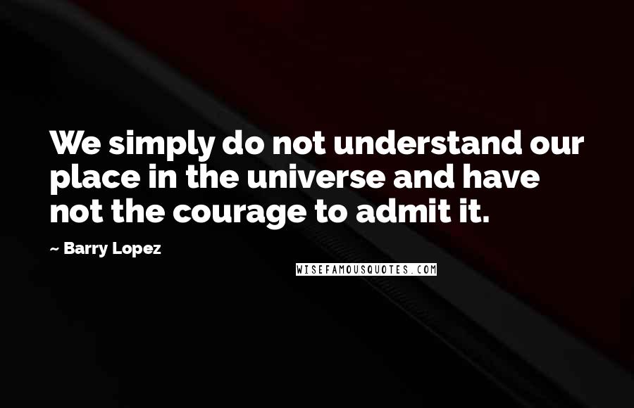 Barry Lopez Quotes: We simply do not understand our place in the universe and have not the courage to admit it.