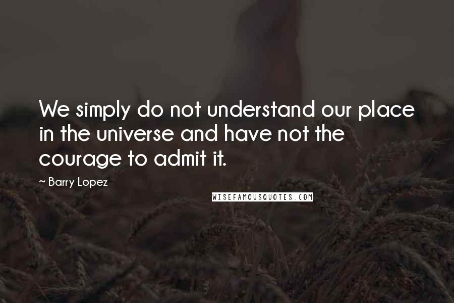 Barry Lopez Quotes: We simply do not understand our place in the universe and have not the courage to admit it.