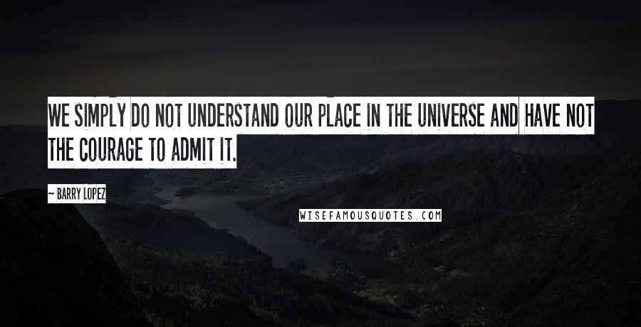 Barry Lopez Quotes: We simply do not understand our place in the universe and have not the courage to admit it.