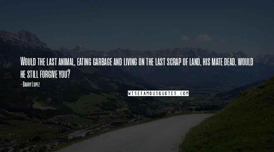 Barry Lopez Quotes: Would the last animal, eating garbage and living on the last scrap of land, his mate dead, would he still forgive you?