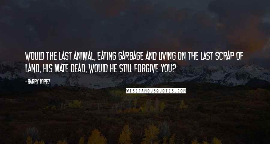 Barry Lopez Quotes: Would the last animal, eating garbage and living on the last scrap of land, his mate dead, would he still forgive you?