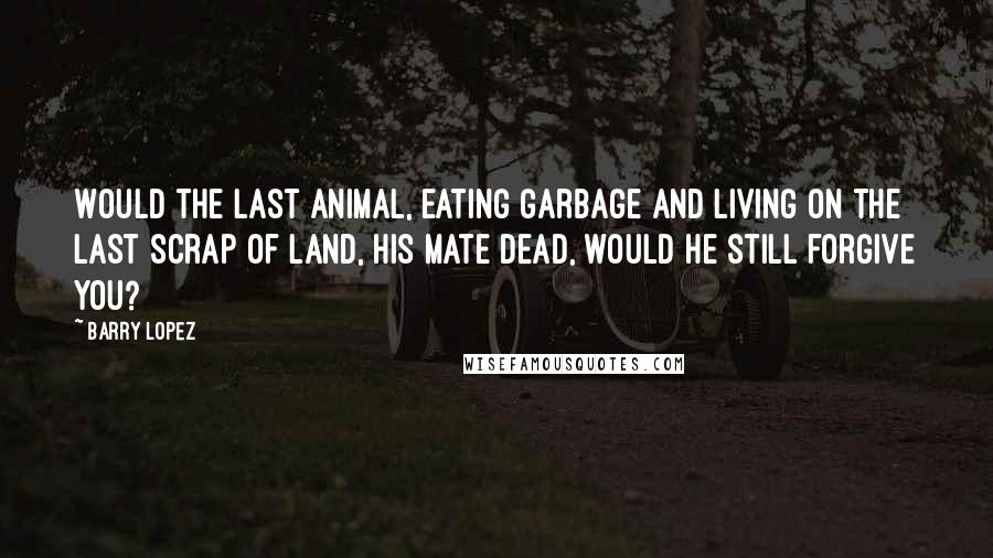 Barry Lopez Quotes: Would the last animal, eating garbage and living on the last scrap of land, his mate dead, would he still forgive you?