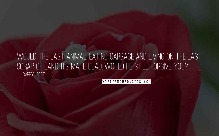 Barry Lopez Quotes: Would the last animal, eating garbage and living on the last scrap of land, his mate dead, would he still forgive you?