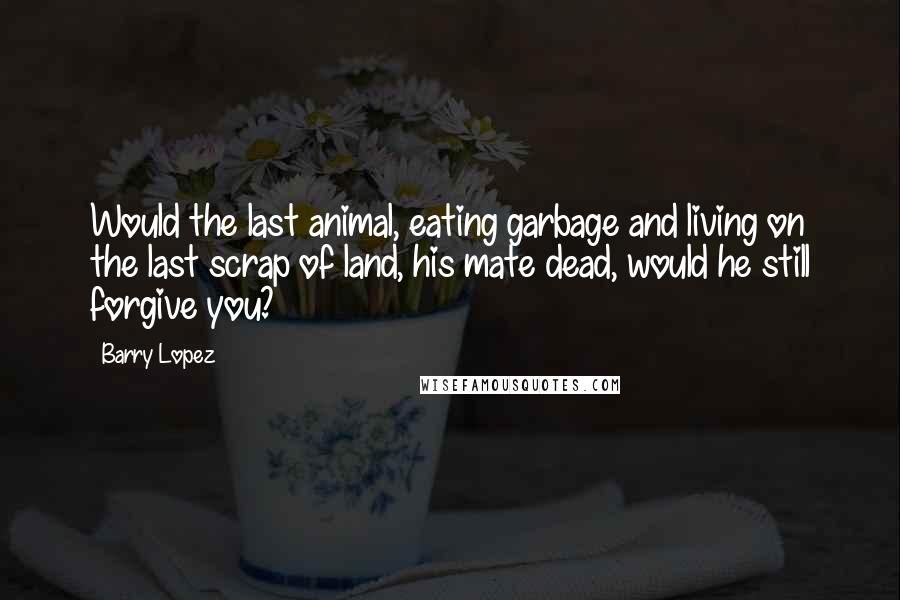 Barry Lopez Quotes: Would the last animal, eating garbage and living on the last scrap of land, his mate dead, would he still forgive you?