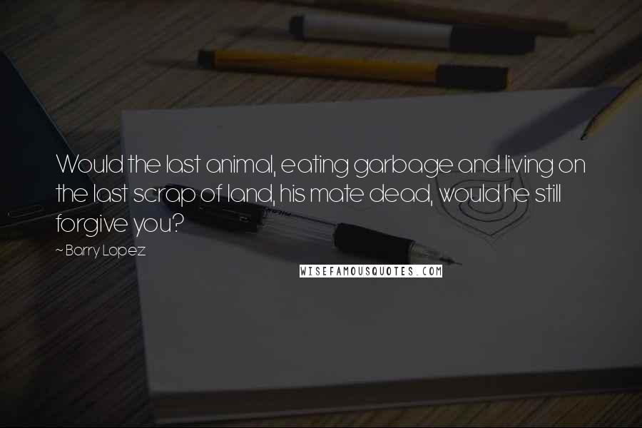 Barry Lopez Quotes: Would the last animal, eating garbage and living on the last scrap of land, his mate dead, would he still forgive you?