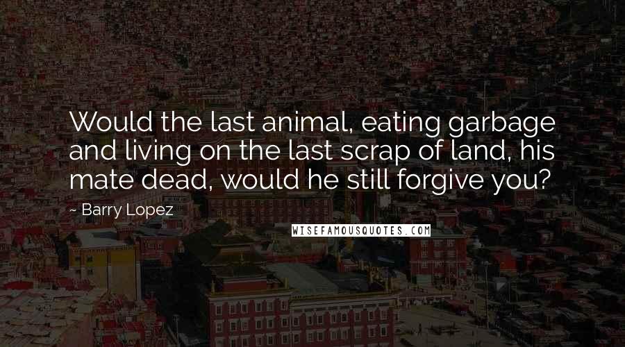 Barry Lopez Quotes: Would the last animal, eating garbage and living on the last scrap of land, his mate dead, would he still forgive you?